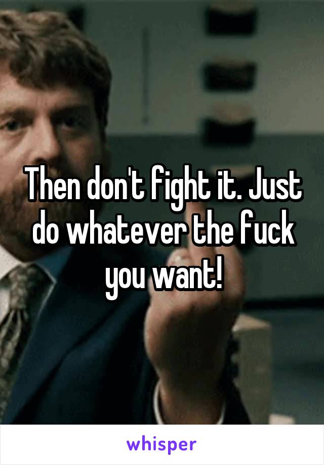 Then don't fight it. Just do whatever the fuck you want!