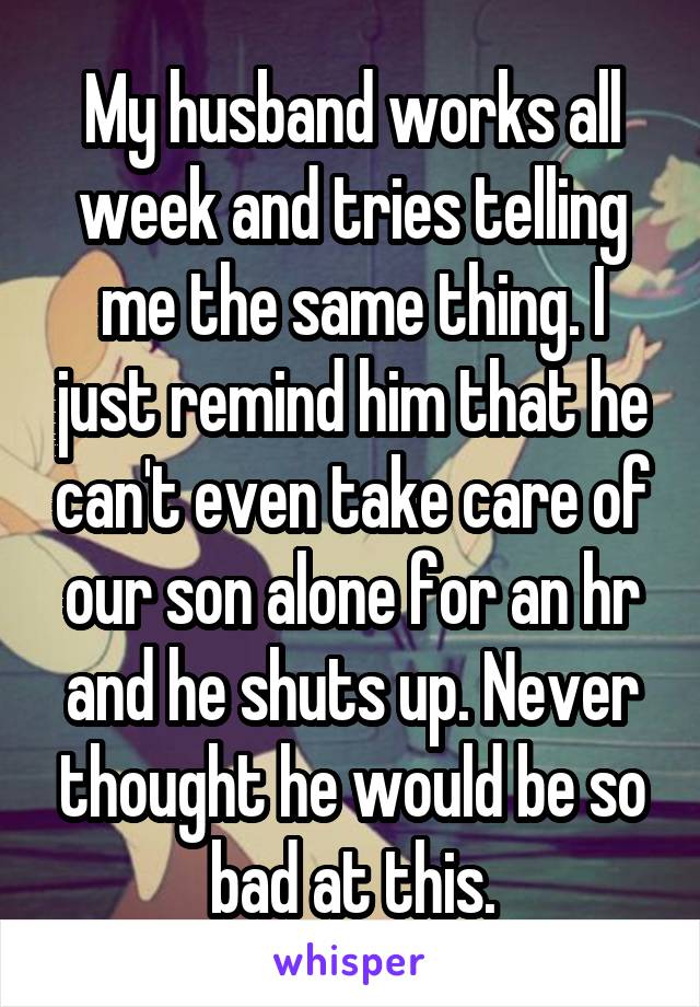 My husband works all week and tries telling me the same thing. I just remind him that he can't even take care of our son alone for an hr and he shuts up. Never thought he would be so bad at this.