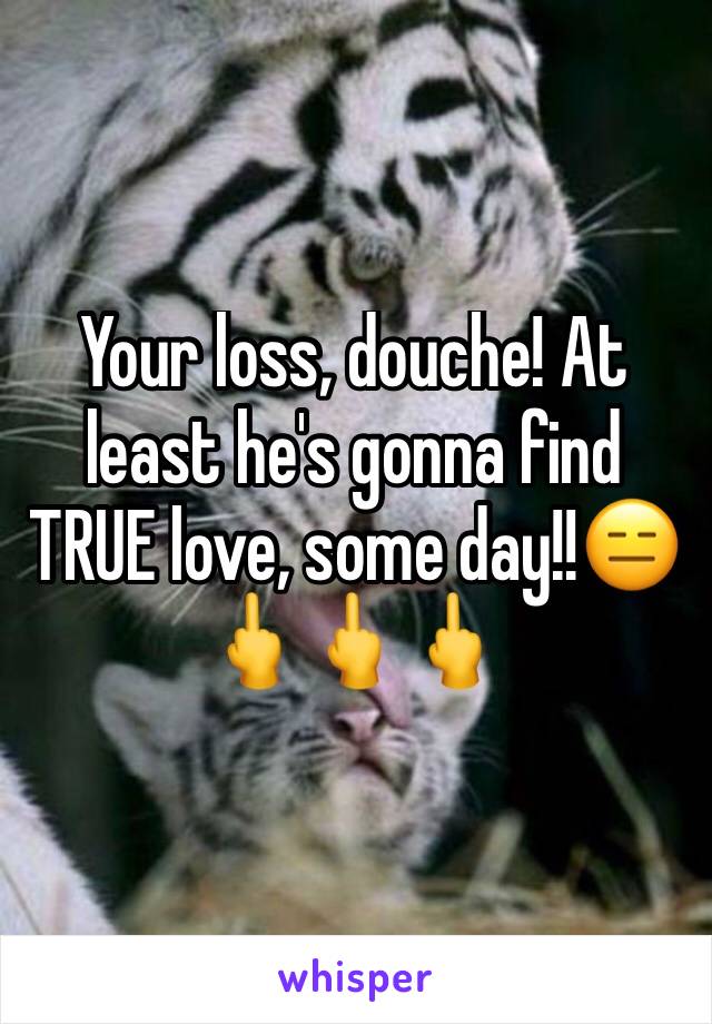 Your loss, douche! At least he's gonna find TRUE love, some day!!😑🖕🖕🖕