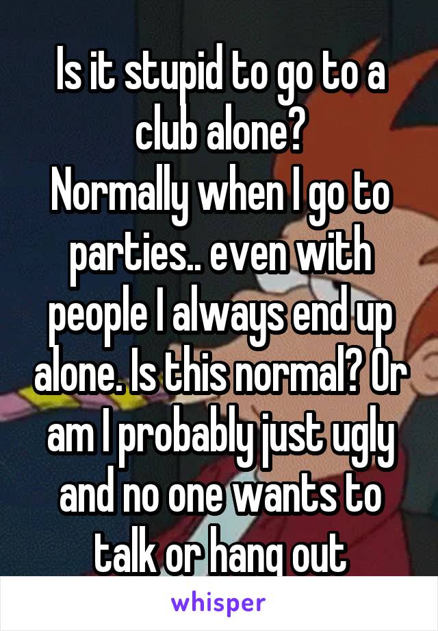 Is it stupid to go to a club alone?
Normally when I go to parties.. even with people I always end up alone. Is this normal? Or am I probably just ugly and no one wants to talk or hang out