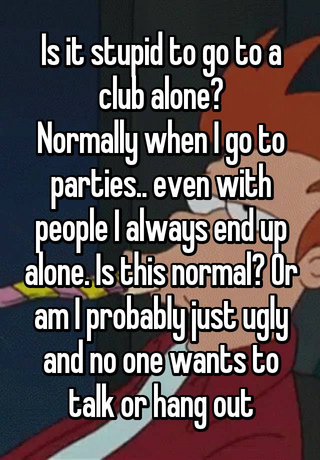 Is it stupid to go to a club alone?
Normally when I go to parties.. even with people I always end up alone. Is this normal? Or am I probably just ugly and no one wants to talk or hang out