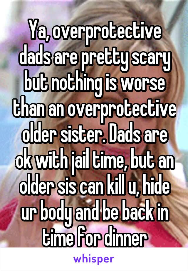 Ya, overprotective dads are pretty scary but nothing is worse than an overprotective older sister. Dads are ok with jail time, but an older sis can kill u, hide ur body and be back in time for dinner