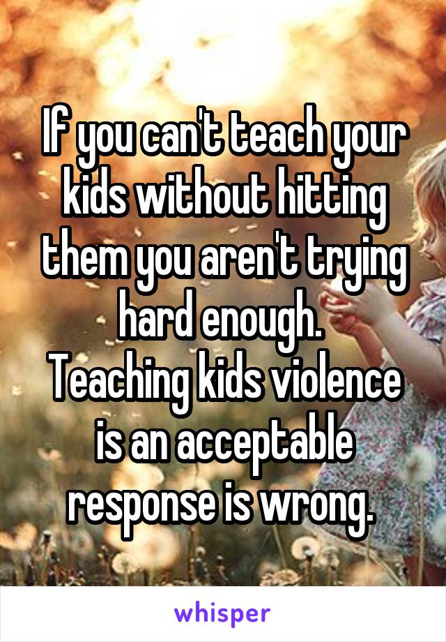 If you can't teach your kids without hitting them you aren't trying hard enough. 
Teaching kids violence is an acceptable response is wrong. 