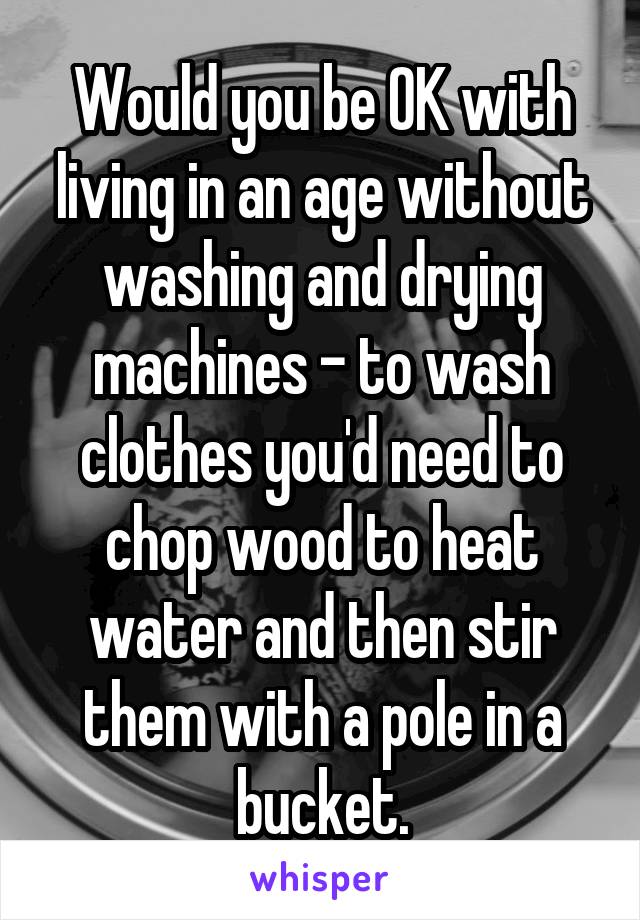 Would you be OK with living in an age without washing and drying machines - to wash clothes you'd need to chop wood to heat water and then stir them with a pole in a bucket.