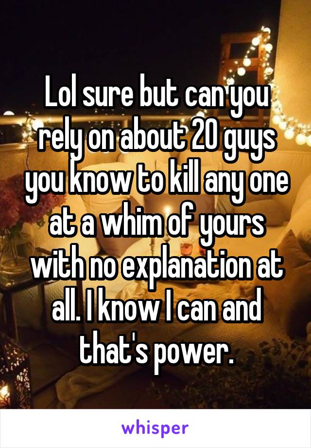 Lol sure but can you rely on about 20 guys you know to kill any one at a whim of yours with no explanation at all. I know I can and that's power.