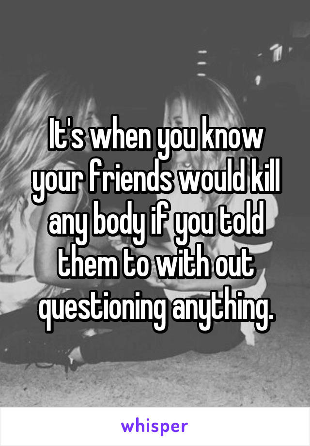 It's when you know your friends would kill any body if you told them to with out questioning anything.