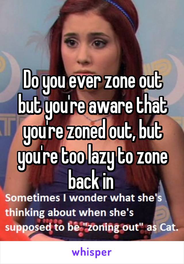 Do you ever zone out but you're aware that you're zoned out, but you're too lazy to zone back in 