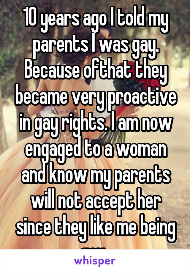 10 years ago I told my parents I was gay. Because ofthat they became very proactive in gay rights. I am now engaged to a woman and know my parents will not accept her since they like me being gay. 