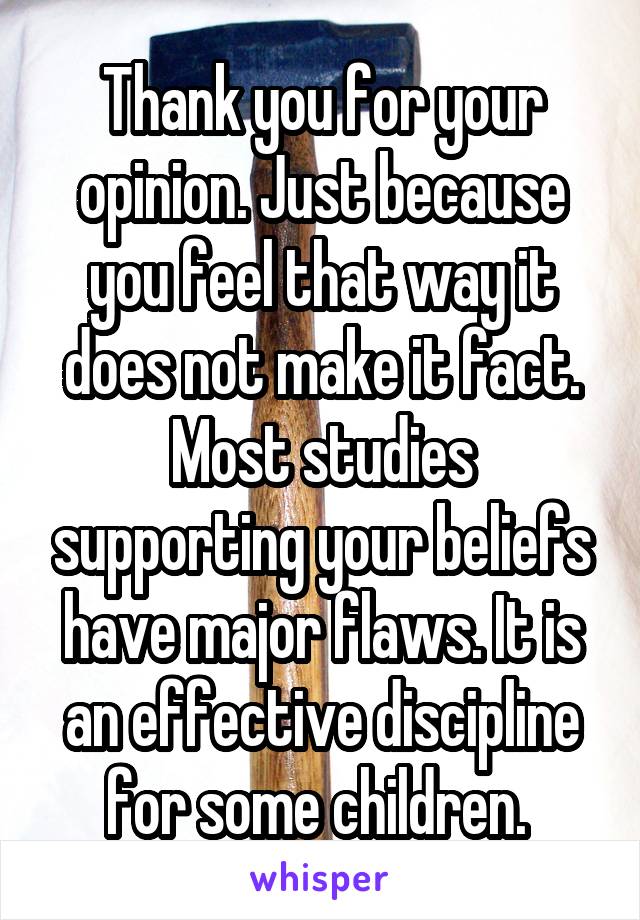 Thank you for your opinion. Just because you feel that way it does not make it fact. Most studies supporting your beliefs have major flaws. It is an effective discipline for some children. 