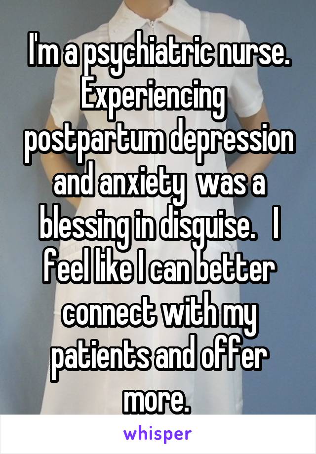 I'm a psychiatric nurse. Experiencing   postpartum depression and anxiety  was a blessing in disguise.   I feel like I can better connect with my patients and offer more. 
