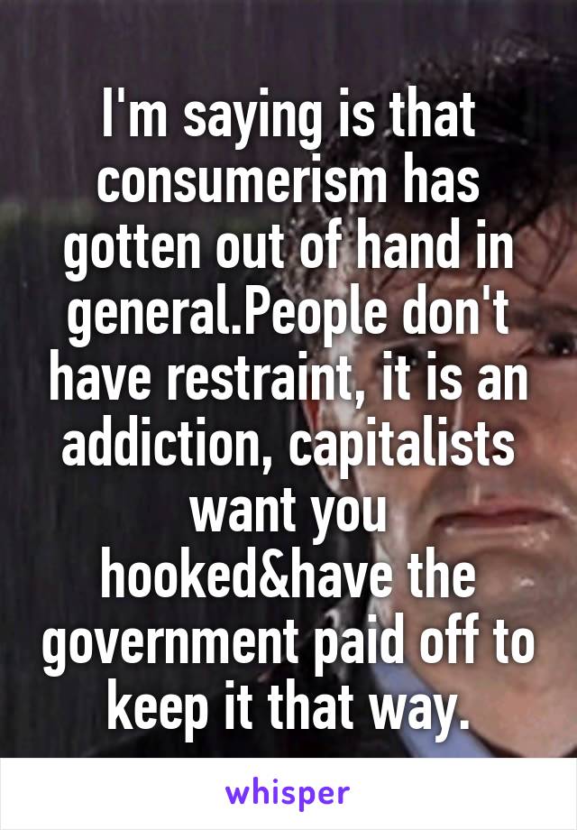 I'm saying is that consumerism has gotten out of hand in general.People don't have restraint, it is an addiction, capitalists want you hooked&have the government paid off to keep it that way.