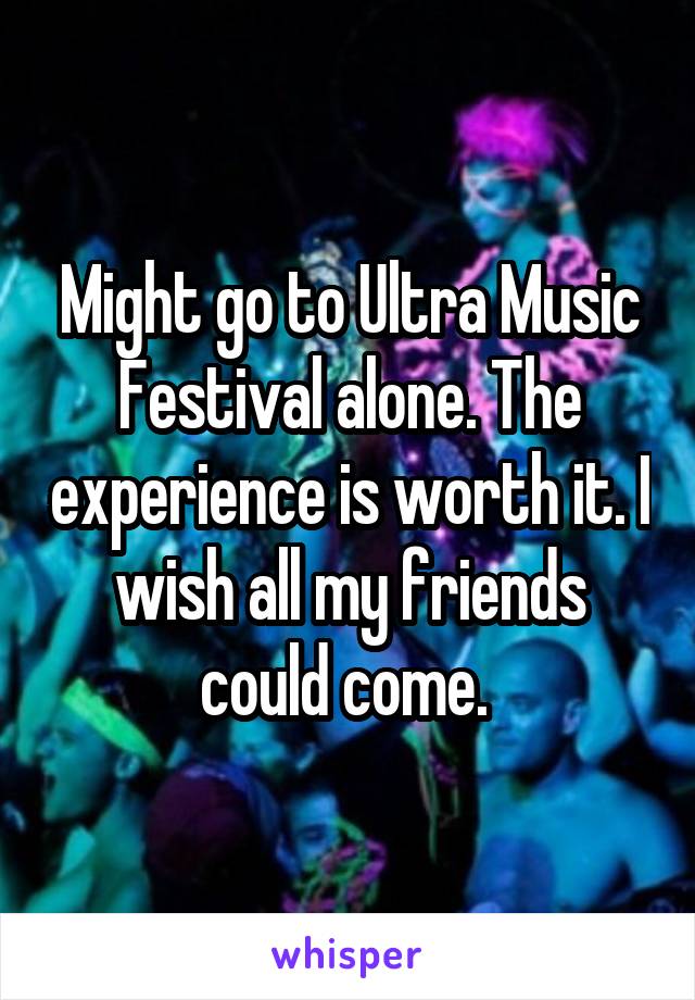 Might go to Ultra Music Festival alone. The experience is worth it. I wish all my friends could come. 