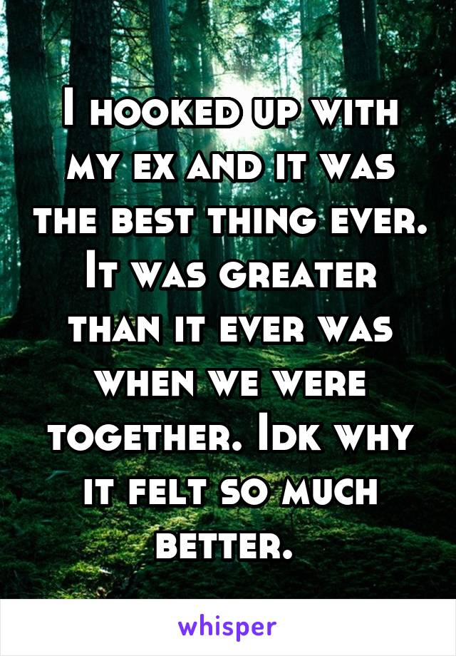 I hooked up with my ex and it was the best thing ever. It was greater than it ever was when we were together. Idk why it felt so much better. 