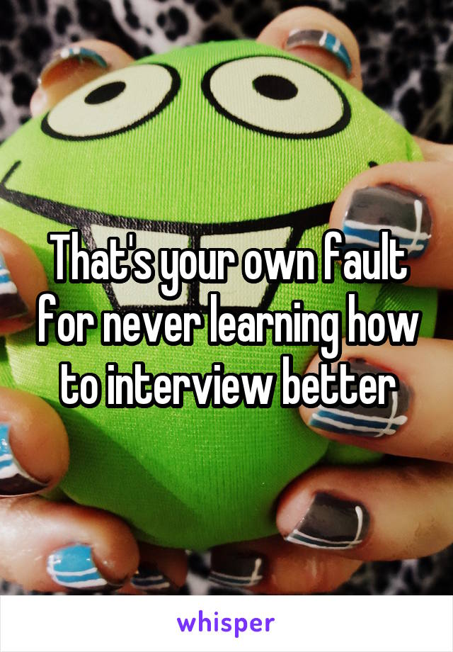 That's your own fault for never learning how to interview better