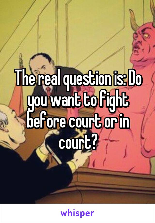 The real question is: Do you want to fight before court or in court?