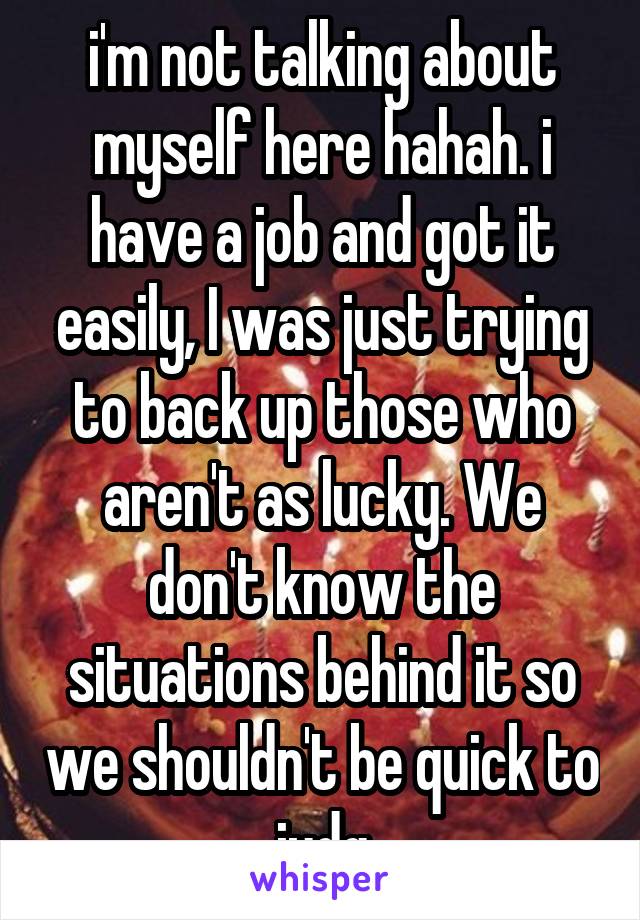 i'm not talking about myself here hahah. i have a job and got it easily, I was just trying to back up those who aren't as lucky. We don't know the situations behind it so we shouldn't be quick to judg