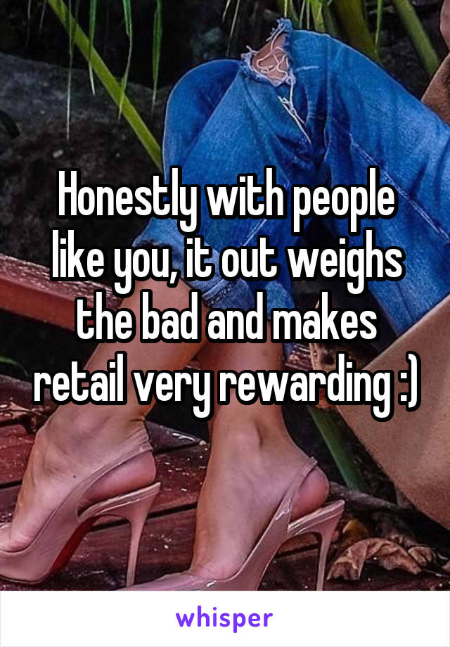 Honestly with people like you, it out weighs the bad and makes retail very rewarding :) 