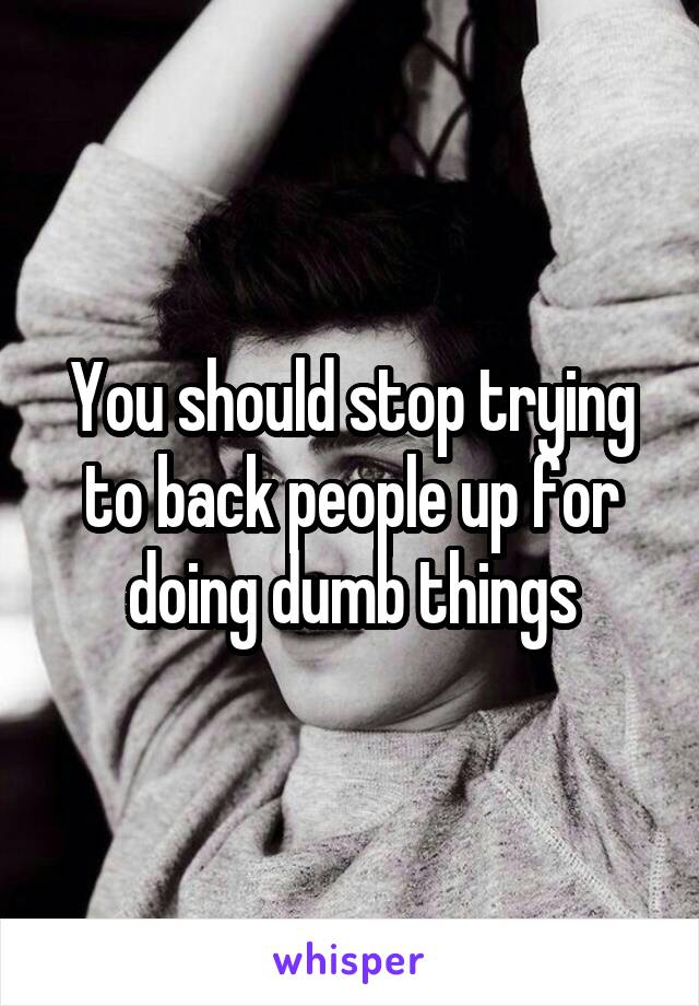 You should stop trying to back people up for doing dumb things