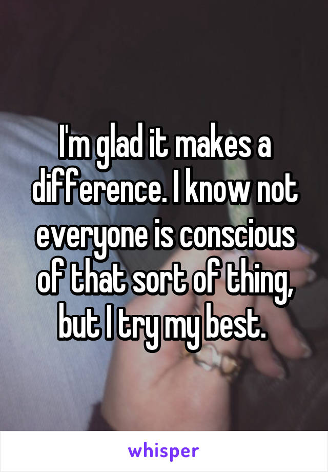 I'm glad it makes a difference. I know not everyone is conscious of that sort of thing, but I try my best. 