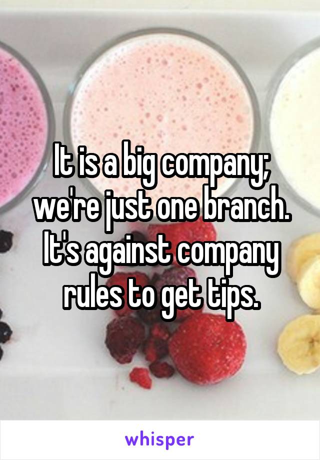 It is a big company; we're just one branch. It's against company rules to get tips.