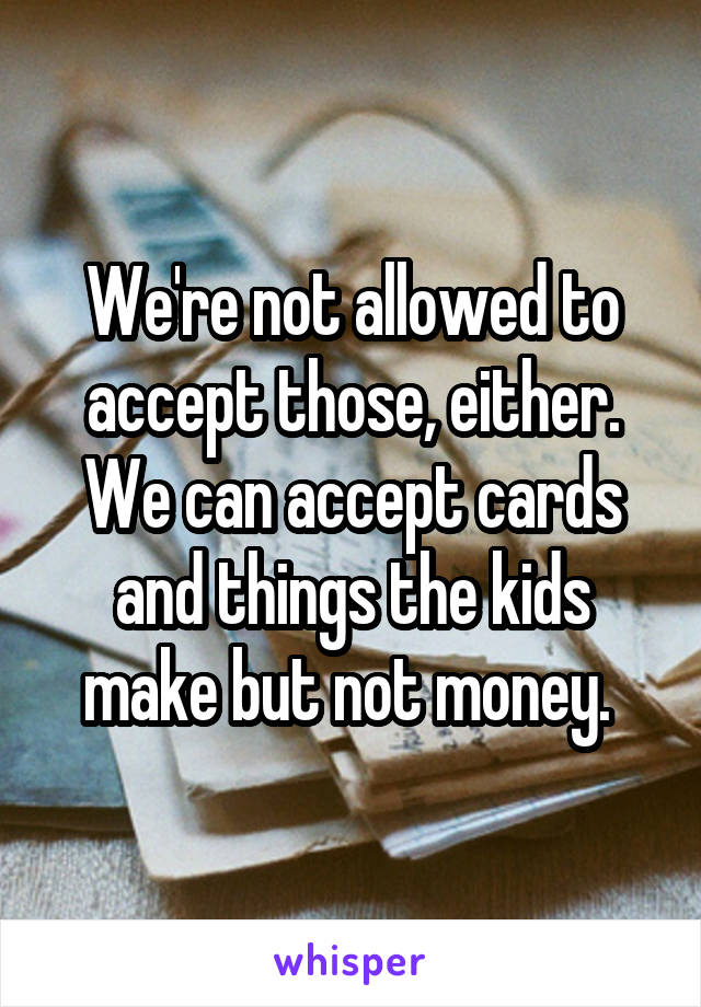 We're not allowed to accept those, either. We can accept cards and things the kids make but not money. 