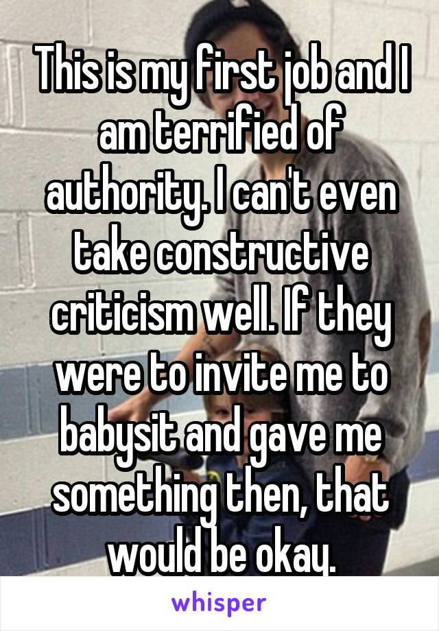 This is my first job and I am terrified of authority. I can't even take constructive criticism well. If they were to invite me to babysit and gave me something then, that would be okay.