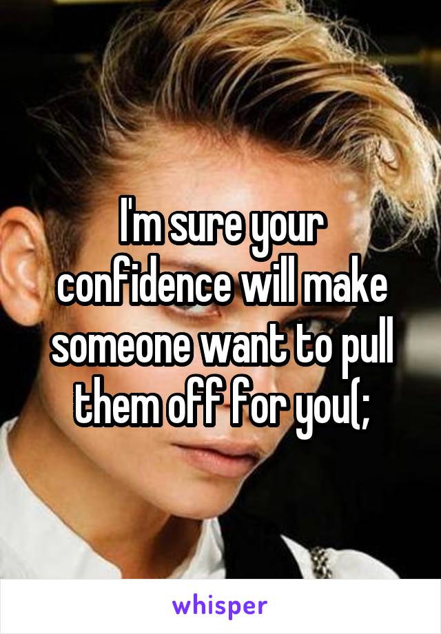 I'm sure your confidence will make someone want to pull them off for you(;