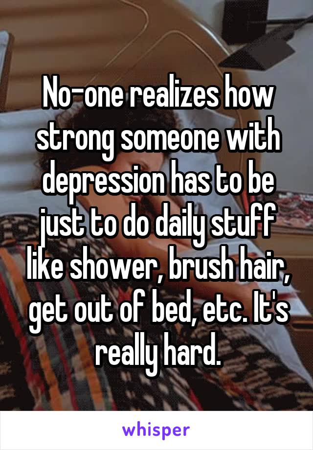 No-one realizes how strong someone with depression has to be just to do daily stuff like shower, brush hair, get out of bed, etc. It's really hard.