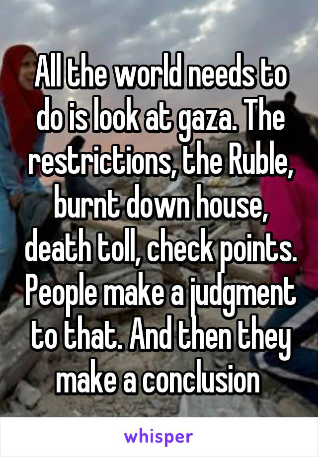 All the world needs to do is look at gaza. The restrictions, the Ruble, burnt down house, death toll, check points. People make a judgment to that. And then they make a conclusion 