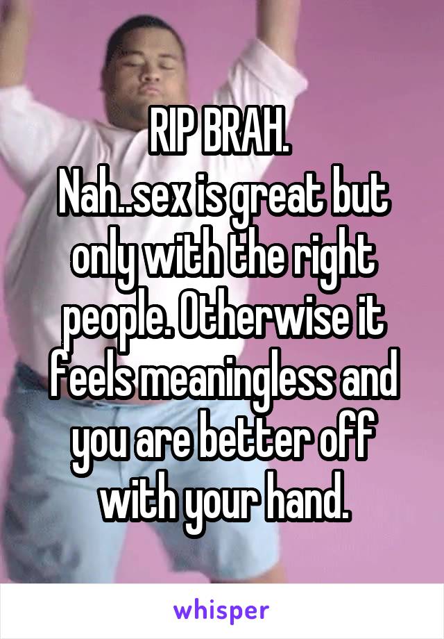 RIP BRAH. 
Nah..sex is great but only with the right people. Otherwise it feels meaningless and you are better off with your hand.