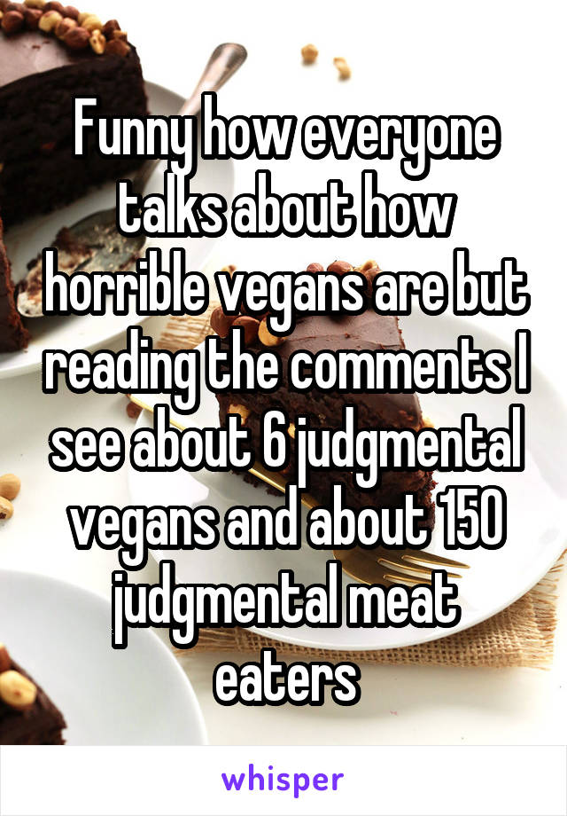 Funny how everyone talks about how horrible vegans are but reading the comments I see about 6 judgmental vegans and about 150 judgmental meat eaters