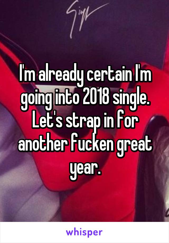I'm already certain I'm going into 2018 single. Let's strap in for another fucken great year.
