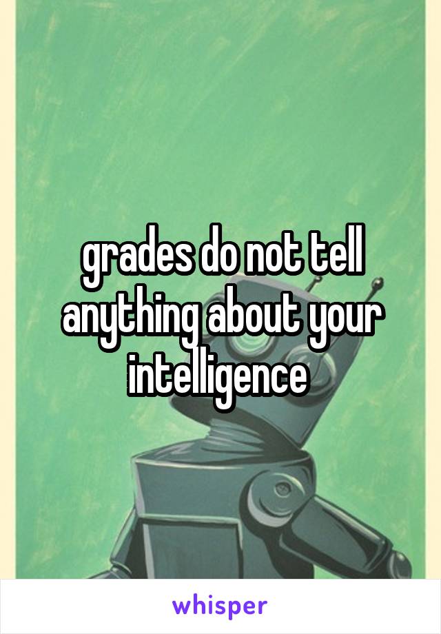 grades do not tell anything about your intelligence 