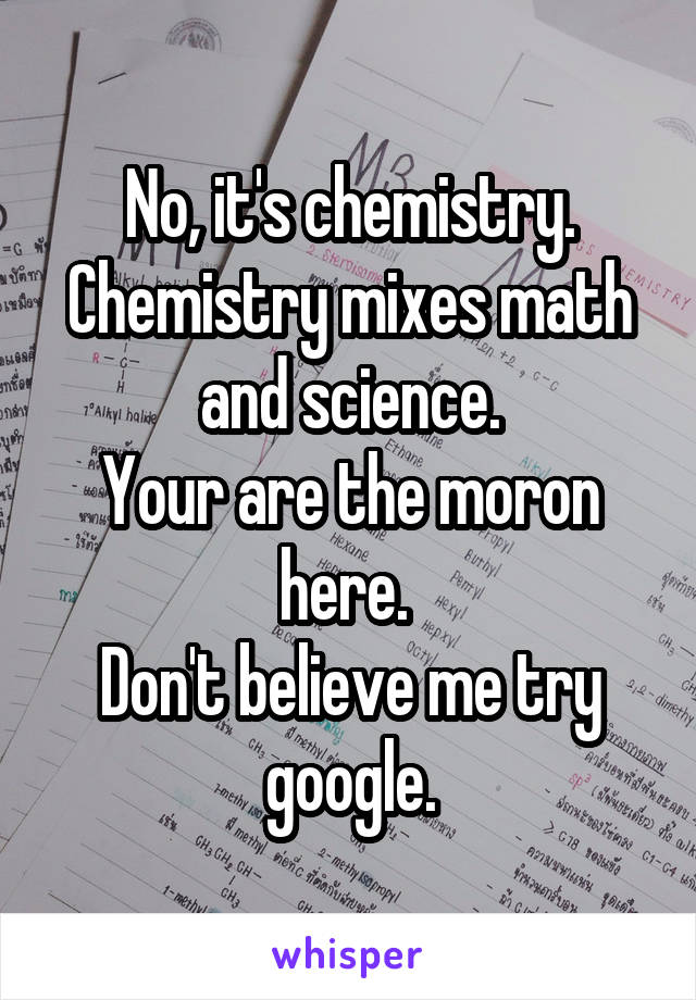 No, it's chemistry.
Chemistry mixes math and science.
Your are the moron here. 
Don't believe me try google.