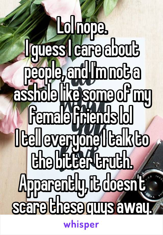 Lol nope.
I guess I care about people, and I'm not a asshole like some of my female friends lol 
I tell everyone I talk to the bitter truth. Apparently, it doesn't scare these guys away.