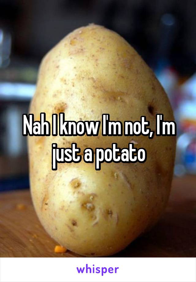 Nah I know I'm not, I'm just a potato