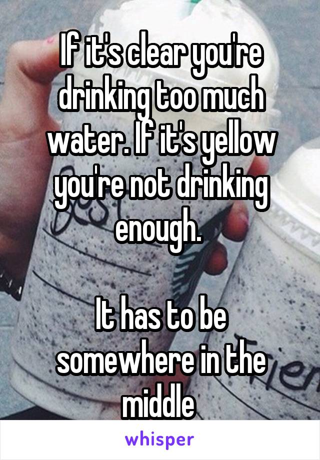 If it's clear you're drinking too much water. If it's yellow you're not drinking enough. 

It has to be somewhere in the middle 