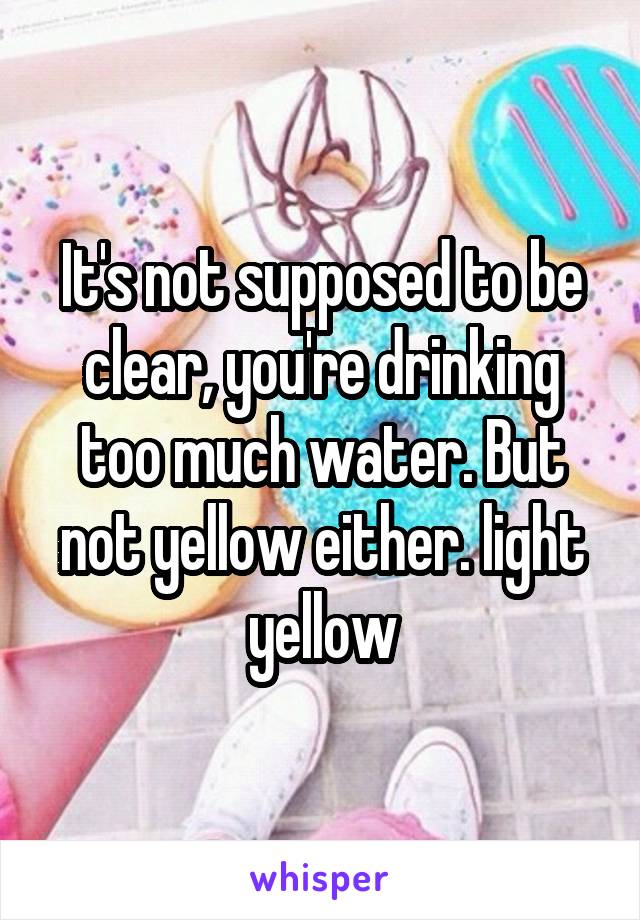 It's not supposed to be clear, you're drinking too much water. But not yellow either. light yellow