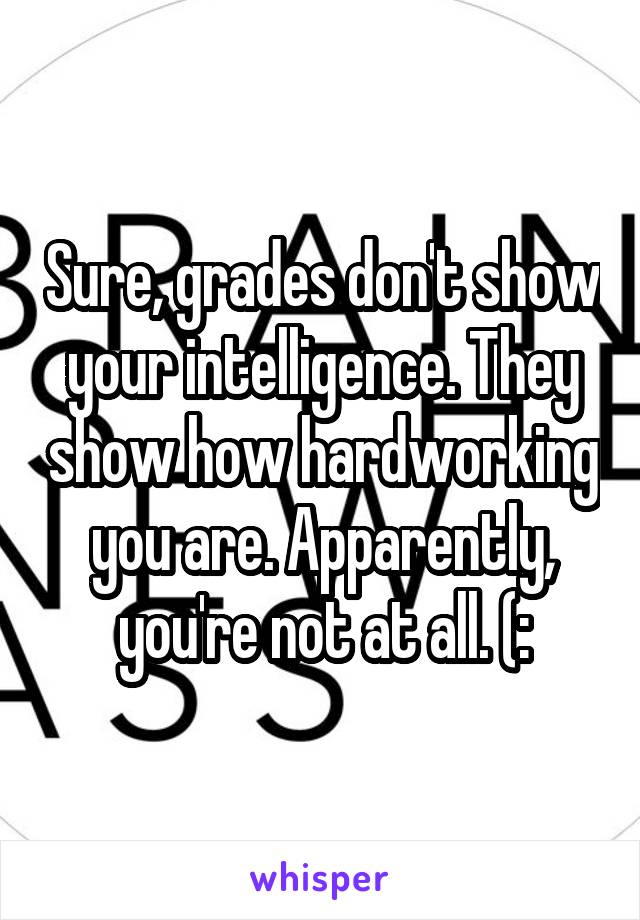 Sure, grades don't show your intelligence. They show how hardworking you are. Apparently, you're not at all. (: