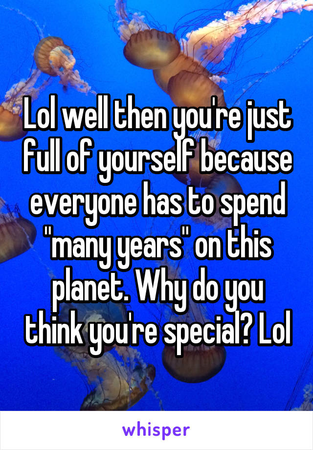 Lol well then you're just full of yourself because everyone has to spend "many years" on this planet. Why do you think you're special? Lol