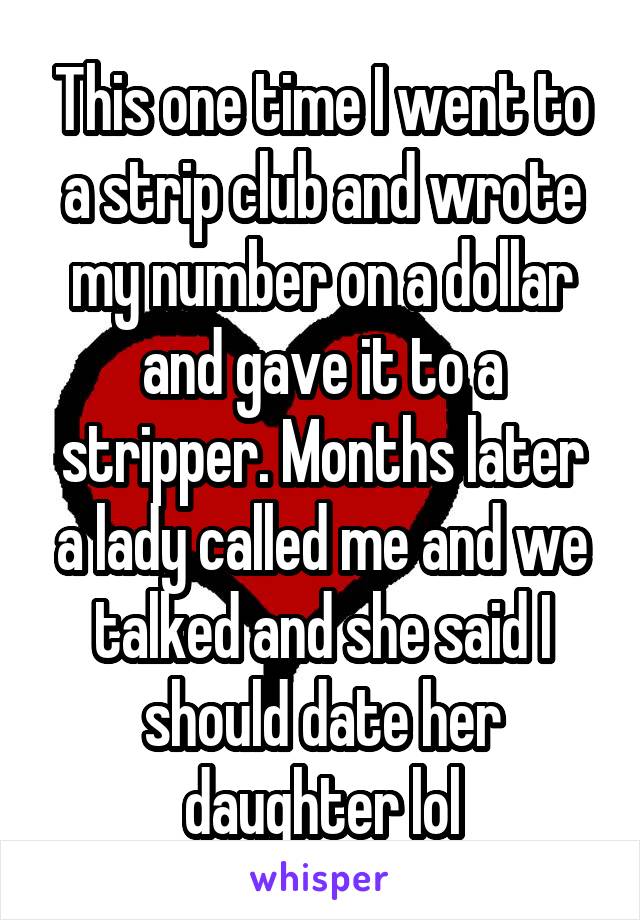 This one time I went to a strip club and wrote my number on a dollar and gave it to a stripper. Months later a lady called me and we talked and she said I should date her daughter lol