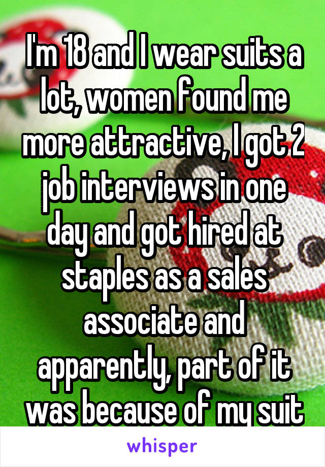 I'm 18 and I wear suits a lot, women found me more attractive, I got 2 job interviews in one day and got hired at staples as a sales associate and apparently, part of it was because of my suit