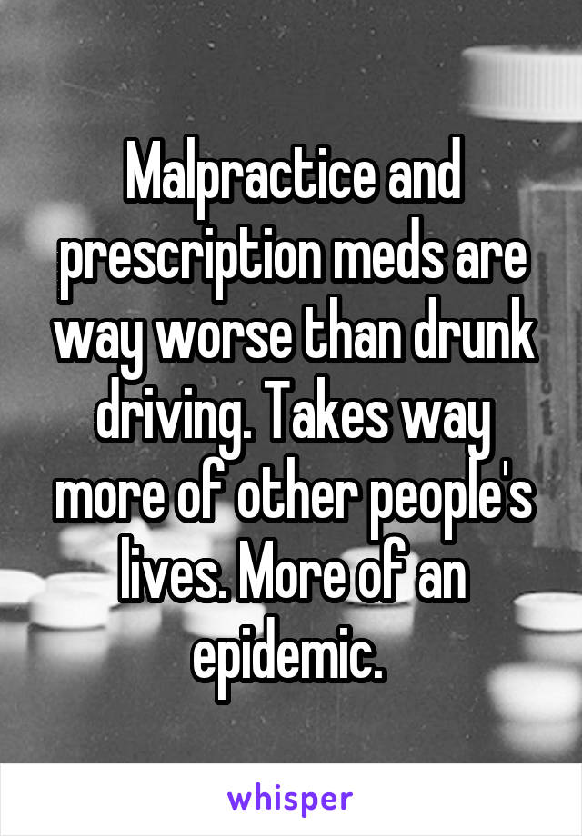 Malpractice and prescription meds are way worse than drunk driving. Takes way more of other people's lives. More of an epidemic. 