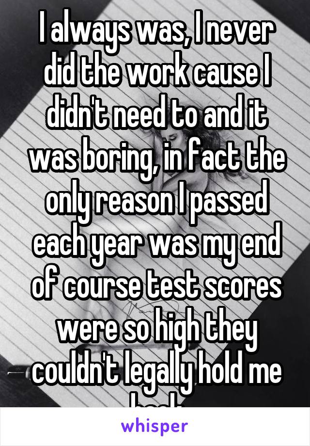 I always was, I never did the work cause I didn't need to and it was boring, in fact the only reason I passed each year was my end of course test scores were so high they couldn't legally hold me back