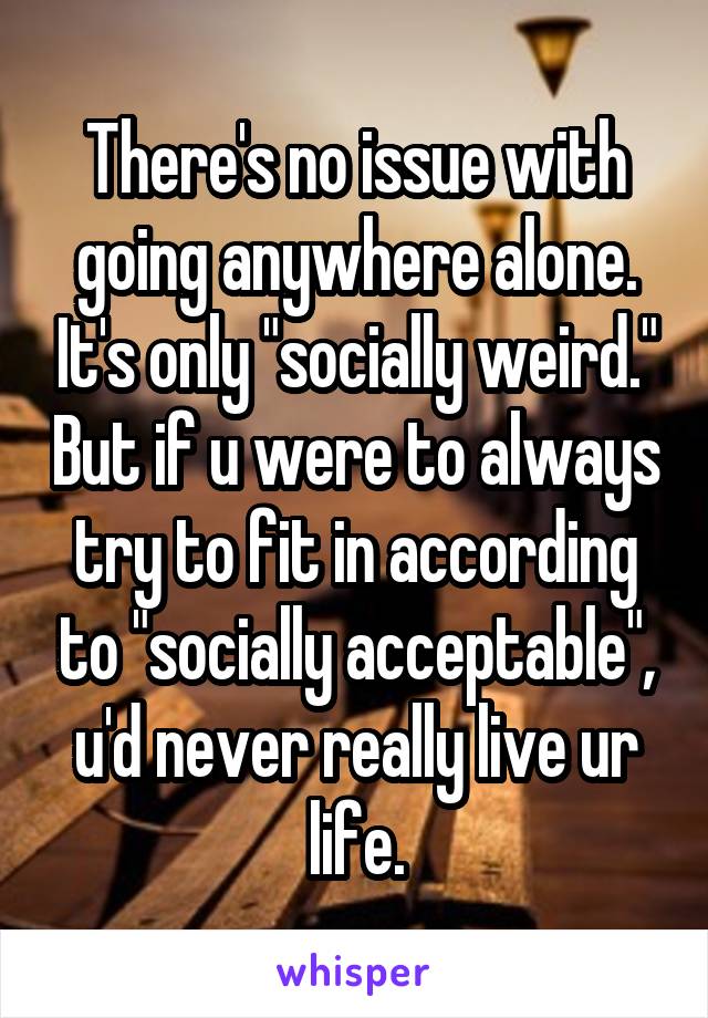 There's no issue with going anywhere alone. It's only "socially weird." But if u were to always try to fit in according to "socially acceptable", u'd never really live ur life.