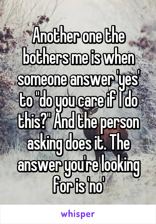 Another one the bothers me is when someone answer 'yes' to "do you care if I do this?" And the person asking does it. The answer you're looking for is 'no'