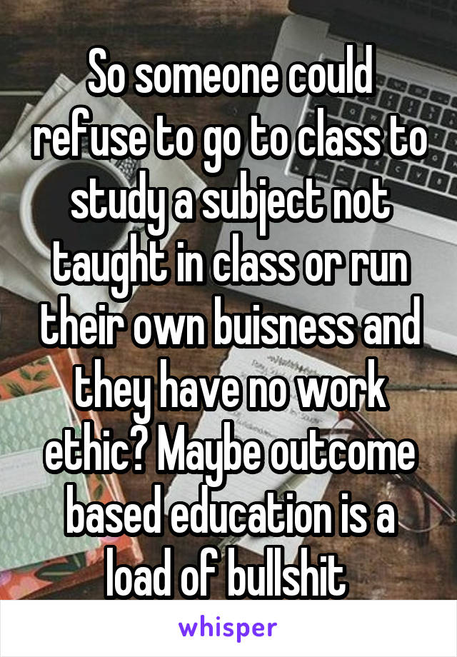 So someone could refuse to go to class to study a subject not taught in class or run their own buisness and they have no work ethic? Maybe outcome based education is a load of bullshit 