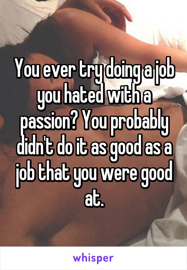 You ever try doing a job you hated with a passion? You probably didn't do it as good as a job that you were good at.