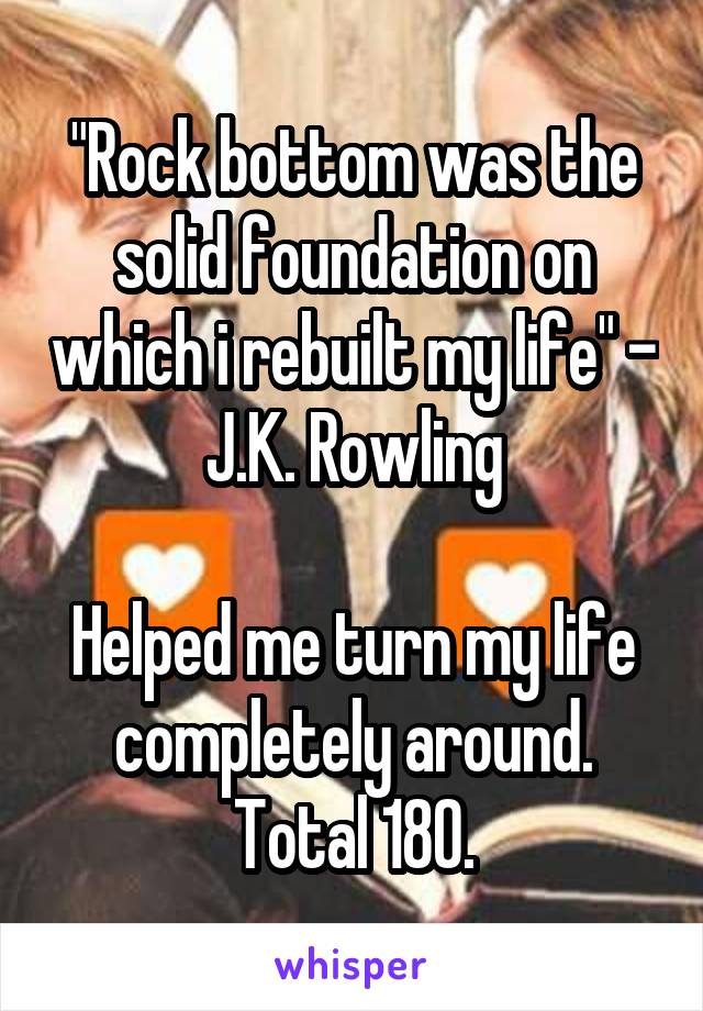 "Rock bottom was the solid foundation on which i rebuilt my life" - J.K. Rowling

Helped me turn my life completely around. Total 180.