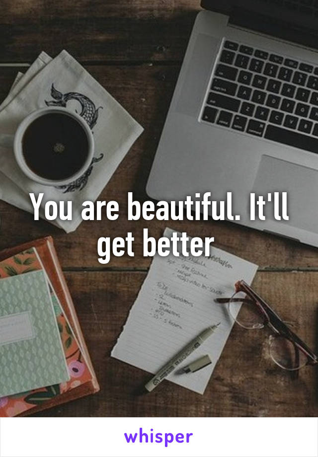 You are beautiful. It'll get better 